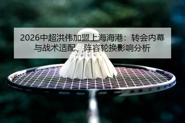 2026中超洪伟加盟上海海港：转会内幕与战术适配、阵容轮换影响分析